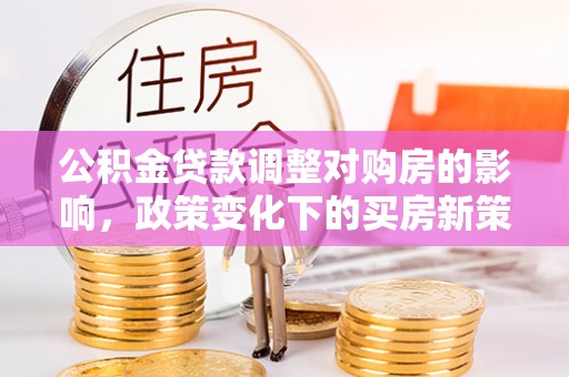 新园公积金贷款调整对购房的影响，政策变化下的买房新策略