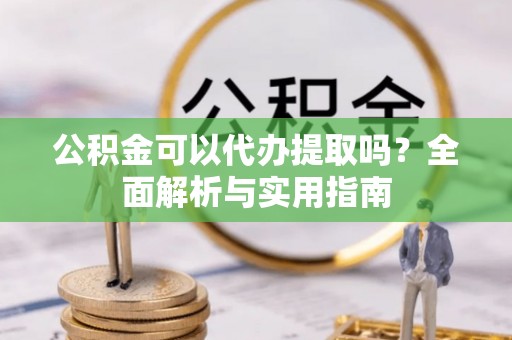 新园公积金可以代办提取吗？全面解析与实用指南