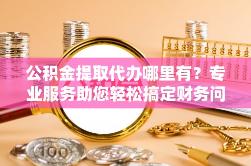 新园公积金提取代办哪里有？专业服务助您轻松搞定财务问题