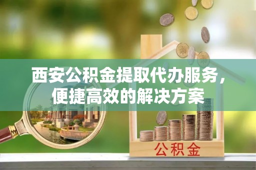 新园西安公积金提取代办服务，便捷高效的解决方案