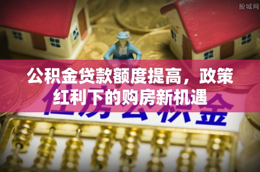 新园公积金贷款额度提高，政策红利下的购房新机遇