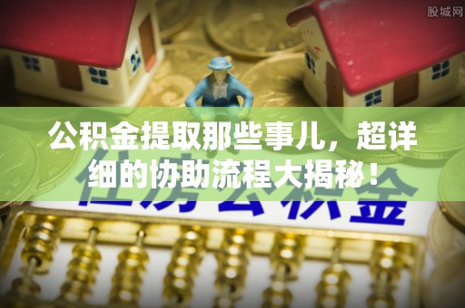 新园公积金提取那些事儿，超详细的协助流程大揭秘！