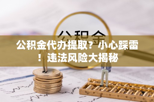 新园公积金代办提取？小心踩雷！违法风险大揭秘