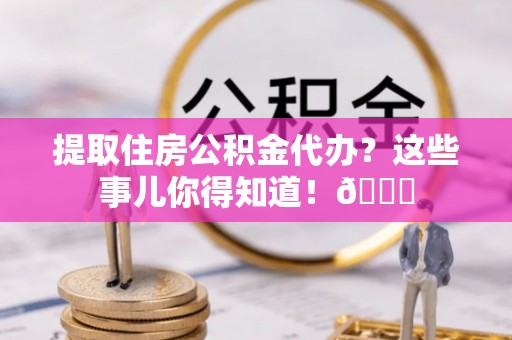 新园提取住房公积金代办？这些事儿你得知道！😎