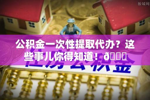 新园公积金一次性提取代办？这些事儿你得知道！😎