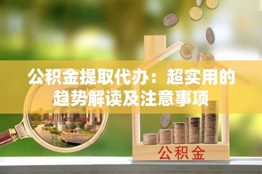 新园公积金提取代办：超实用的趋势解读及注意事项
