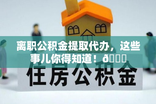 新园离职公积金提取代办，这些事儿你得知道！😎