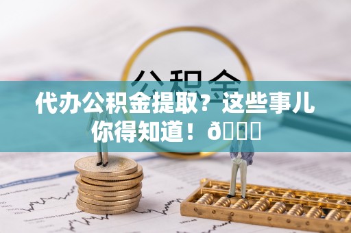 新园代办公积金提取？这些事儿你得知道！😎
