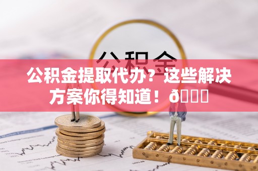 新园公积金提取代办？这些解决方案你得知道！😎