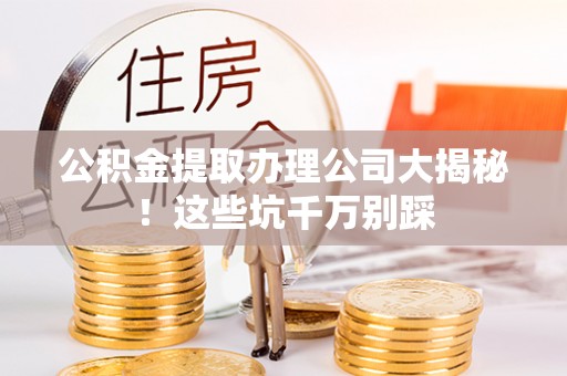 新园公积金提取办理公司大揭秘！这些坑千万别踩