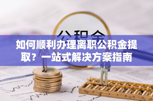 新园如何顺利办理离职公积金提取？一站式解决方案指南