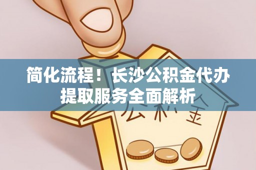 新园简化流程！长沙公积金代办提取服务全面解析