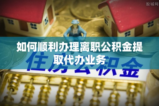 新园如何顺利办理离职公积金提取代办业务