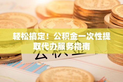 新园轻松搞定！公积金一次性提取代办服务指南