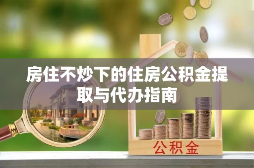 新园房住不炒下的住房公积金提取与代办指南