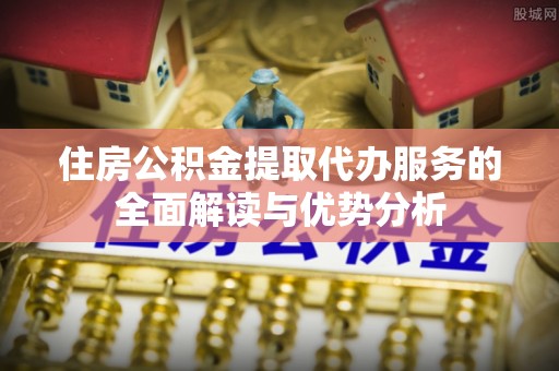 新园住房公积金提取代办服务的全面解读与优势分析